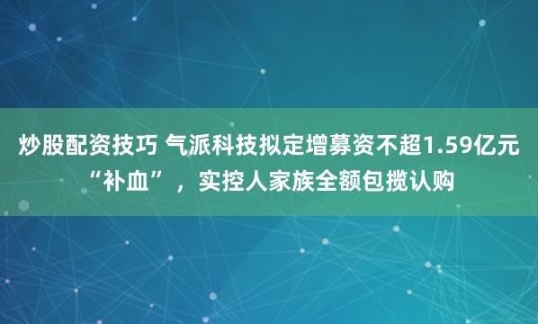 炒股配资技巧 气派科技拟定增募资不超1.59亿元“补血” ，实控人家族全额包揽认购