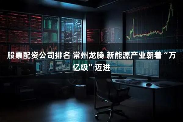 股票配资公司排名 常州龙腾 新能源产业朝着“万亿级”迈进
