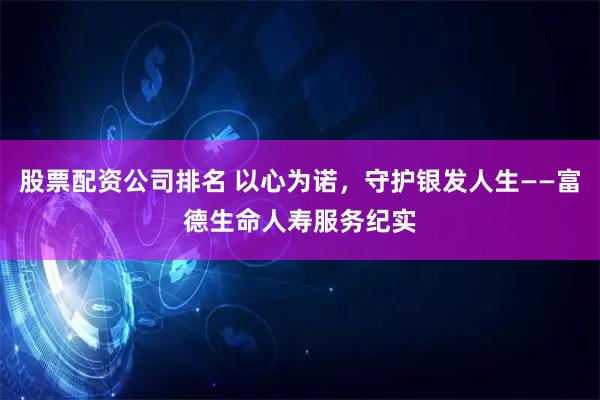 股票配资公司排名 以心为诺，守护银发人生——富德生命人寿服务纪实