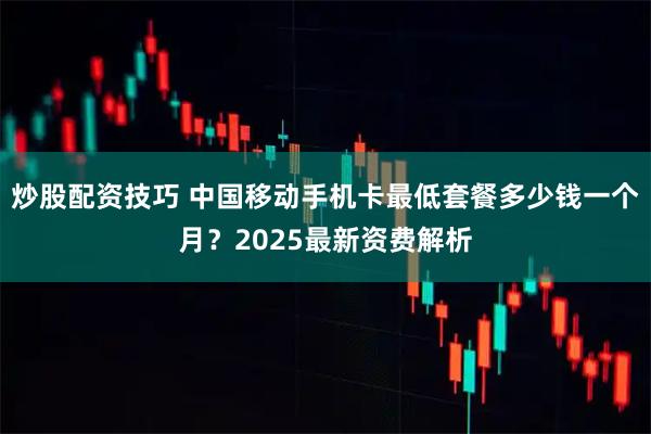 炒股配资技巧 中国移动手机卡最低套餐多少钱一个月？2025最新资费解析