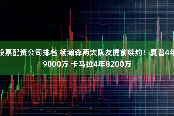 股票配资公司排名 杨瀚森两大队友提前续约！夏普4年9000万 卡马拉4年8200万