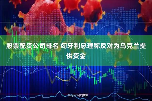 股票配资公司排名 匈牙利总理称反对为乌克兰提供资金