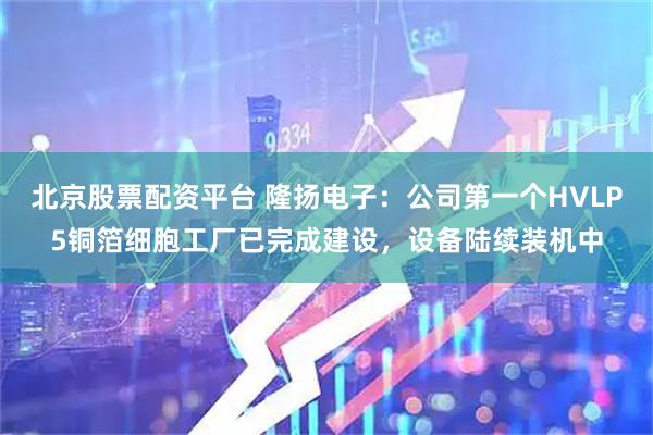 北京股票配资平台 隆扬电子：公司第一个HVLP5铜箔细胞工厂已完成建设，设备陆续装机中