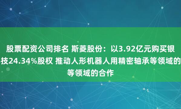 股票配资公司排名 斯菱股份：以3.92亿元购买银球科技24.34%股权 推动人形机器人用精密轴承等领域的合作