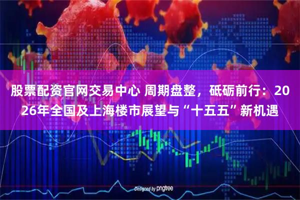 股票配资官网交易中心 周期盘整，砥砺前行：2026年全国及上海楼市展望与“十五五”新机遇