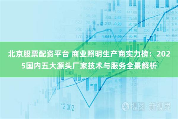 北京股票配资平台 商业照明生产商实力榜：2025国内五大源头厂家技术与服务全景解析