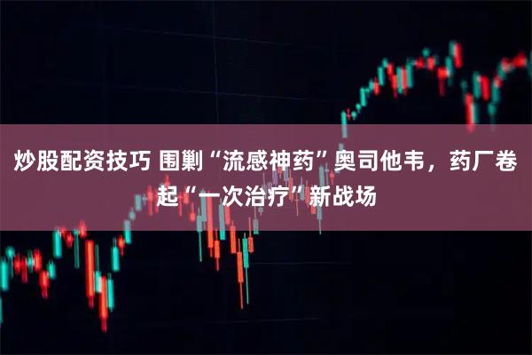 炒股配资技巧 围剿“流感神药”奥司他韦，药厂卷起“一次治疗”新战场