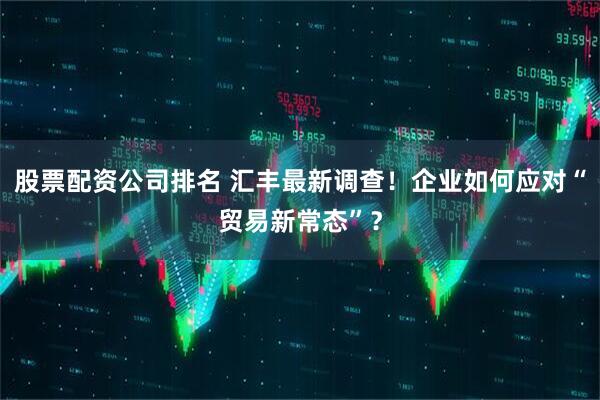 股票配资公司排名 汇丰最新调查！企业如何应对“贸易新常态”？