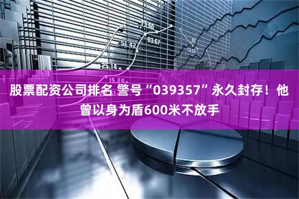 股票配资公司排名 警号“039357”永久封存！他曾以身为盾600米不放手