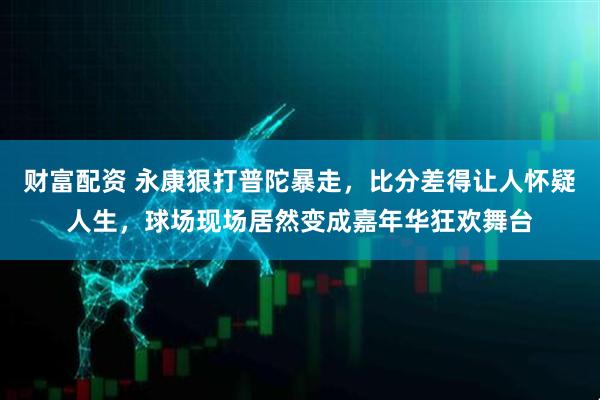 财富配资 永康狠打普陀暴走，比分差得让人怀疑人生，球场现场居然变成嘉年华狂欢舞台