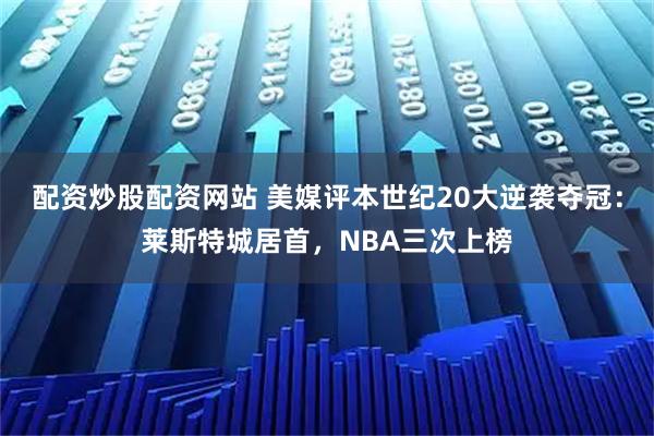 配资炒股配资网站 美媒评本世纪20大逆袭夺冠：莱斯特城居首，NBA三次上榜