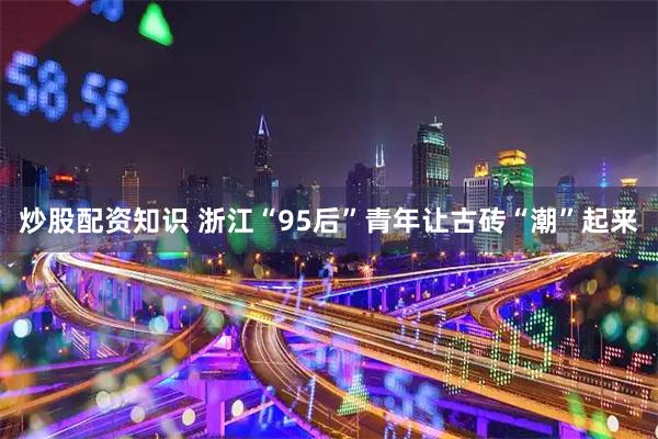 炒股配资知识 浙江“95后”青年让古砖“潮”起来