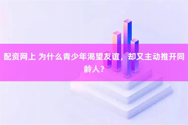 配资网上 为什么青少年渴望友谊，却又主动推开同龄人？