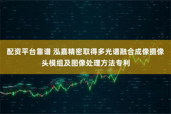 配资平台靠谱 泓嘉精密取得多光谱融合成像摄像头模组及图像处理方法专利
