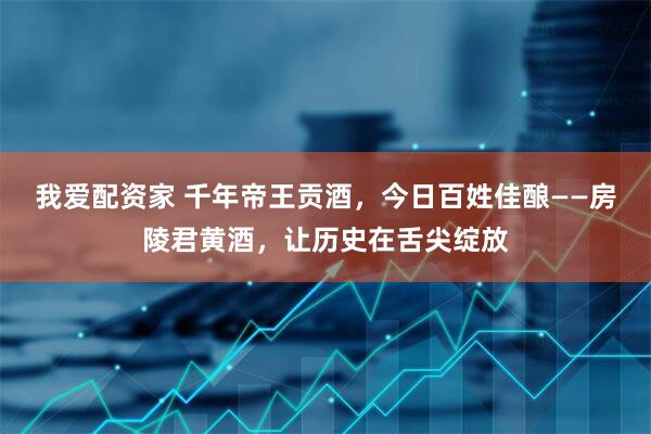 我爱配资家 千年帝王贡酒，今日百姓佳酿——房陵君黄酒，让历史在舌尖绽放