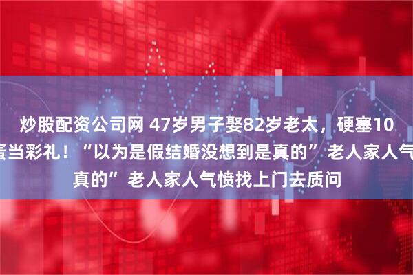 炒股配资公司网 47岁男子娶82岁老太，硬塞1000元和20个鸡蛋当彩礼！“以为是假结婚没想到是真的” 老人家人气愤找上门去质问