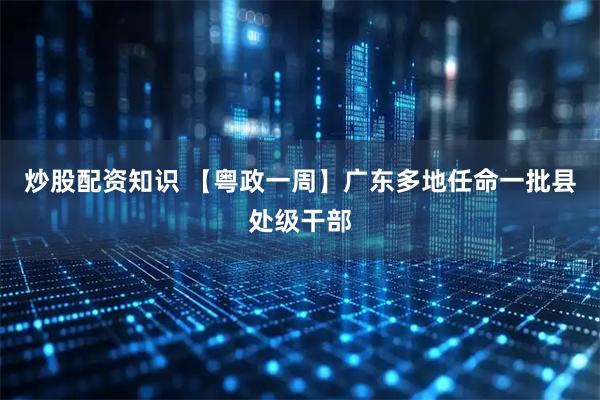 炒股配资知识 【粤政一周】广东多地任命一批县处级干部