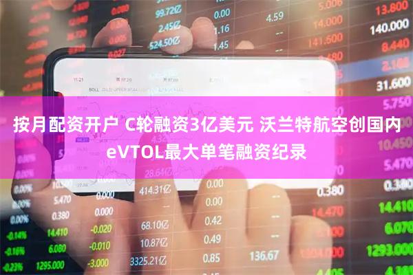 按月配资开户 C轮融资3亿美元 沃兰特航空创国内eVTOL最大单笔融资纪录