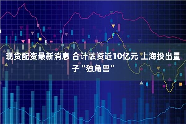现货配资最新消息 合计融资近10亿元 上海投出量子“独角兽”