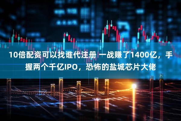 10倍配资可以找谁代注册 一战赚了1400亿，手握两个千亿IPO，恐怖的盐城芯片大佬