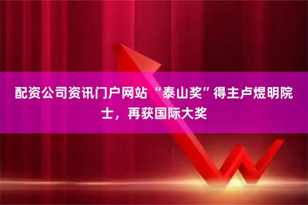 配资公司资讯门户网站 “泰山奖”得主卢煜明院士，再获国际大奖