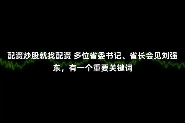 配资炒股就找配资 多位省委书记、省长会见刘强东，有一个重要关键词
