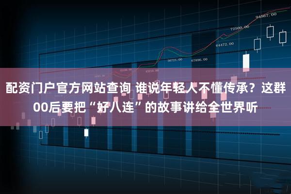 配资门户官方网站查询 谁说年轻人不懂传承？这群00后要把“好八连”的故事讲给全世界听