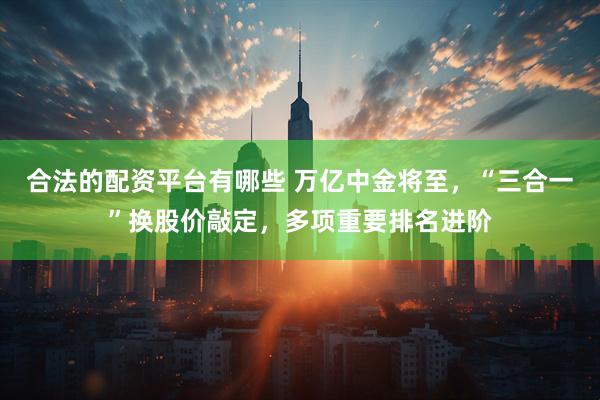 合法的配资平台有哪些 万亿中金将至，“三合一”换股价敲定，多项重要排名进阶