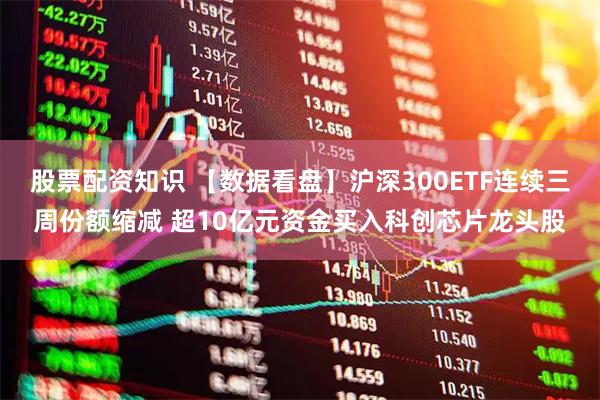 股票配资知识 【数据看盘】沪深300ETF连续三周份额缩减 超10亿元资金买入科创芯片龙头股