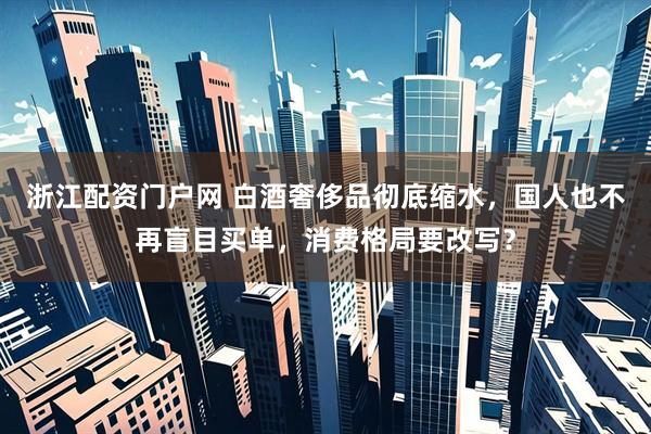 浙江配资门户网 白酒奢侈品彻底缩水，国人也不再盲目买单，消费格局要改写？