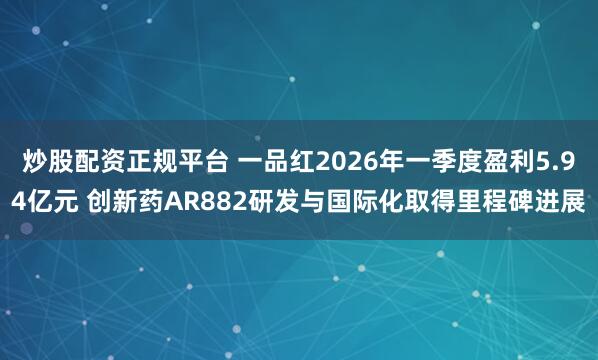炒股配资正规平台 一品红2026年一季度盈利5.94亿元 创新药AR882研发与国际化取得里程碑进展