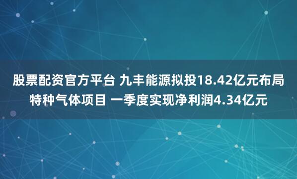 股票配资官方平台 九丰能源拟投18.42亿元布局特种气体项目 一季度实现净利润4.34亿元