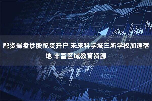 配资操盘炒股配资开户 未来科学城三所学校加速落地 丰富区域教育资源