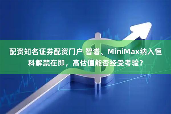配资知名证券配资门户 智谱、MiniMax纳入恒科解禁在即，高估值能否经受考验？