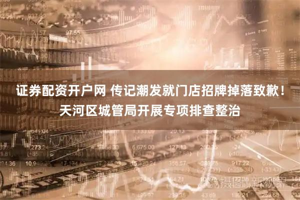 证券配资开户网 传记潮发就门店招牌掉落致歉！天河区城管局开展专项排查整治