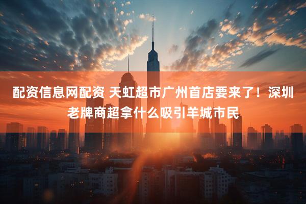 配资信息网配资 天虹超市广州首店要来了！深圳老牌商超拿什么吸引羊城市民
