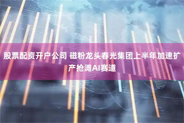 股票配资开户公司 磁粉龙头春光集团上半年加速扩产抢滩AI赛道
