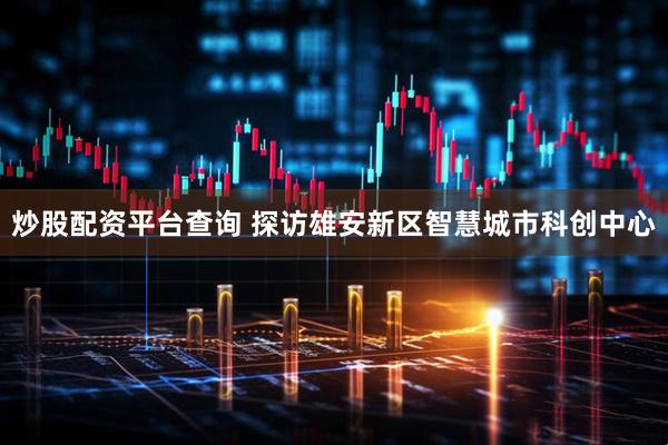 炒股配资平台查询 探访雄安新区智慧城市科创中心
