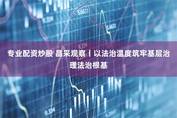 专业配资炒股 晶采观察丨以法治温度筑牢基层治理法治根基